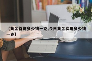 【黄金首饰多少钱一克,今日黄金费用多少钱一克】