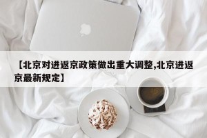 【北京对进返京政策做出重大调整,北京进返京最新规定】