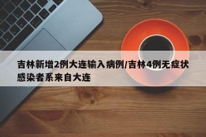 吉林新增2例大连输入病例/吉林4例无症状感染者系来自大连