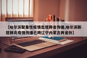 【哈尔滨聚集性疫情出现跨省传播,哈尔滨新冠肺炎疫情传播已跨辽宁内蒙古两省份】