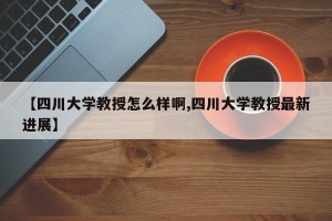 【四川大学教授怎么样啊,四川大学教授最新进展】