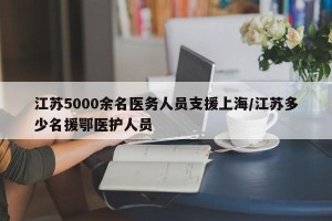 江苏5000余名医务人员支援上海/江苏多少名援鄂医护人员