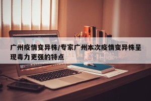 广州疫情变异株/专家广州本次疫情变异株呈现毒力更强的特点