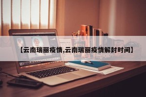 【云南瑞丽疫情,云南瑞丽疫情解封时间】