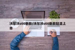 沃尔沃s60新款/沃尔沃s60新款轻混上市