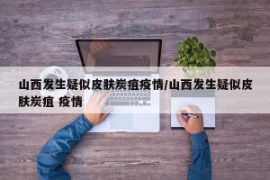 山西发生疑似皮肤炭疽疫情/山西发生疑似皮肤炭疽 疫情