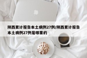 陕西累计报告本土病例27例/陕西累计报告本土病例27例是哪里的