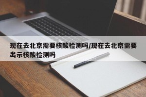 现在去北京需要核酸检测吗/现在去北京需要出示核酸检测吗