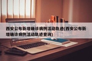 西安公布新增确诊病例活动轨迹(西安公布新增确诊病例活动轨迹查询)