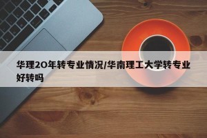 华理2O年转专业情况/华南理工大学转专业好转吗