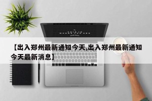 【出入郑州最新通知今天,出入郑州最新通知今天最新消息】