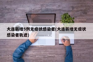 大连新增5例无症状感染者(大连新增无症状感染者轨迹)
