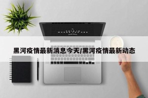 黑河疫情最新消息今天/黑河疫情最新动态