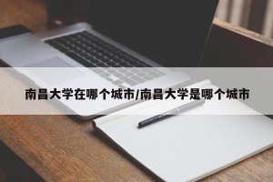南昌大学在哪个城市/南昌大学是哪个城市
