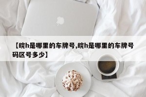 【皖h是哪里的车牌号,皖h是哪里的车牌号码区号多少】