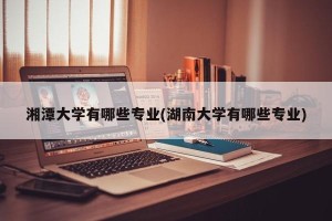 湘潭大学有哪些专业(湖南大学有哪些专业)