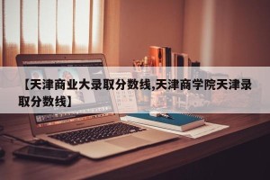 【天津商业大录取分数线,天津商学院天津录取分数线】