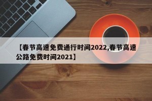 【春节高速免费通行时间2022,春节高速公路免费时间2021】