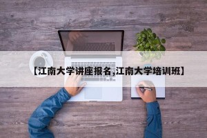【江南大学讲座报名,江南大学培训班】