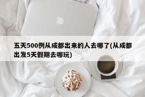 五天500例从成都出来的人去哪了(从成都出发5天假期去哪玩)