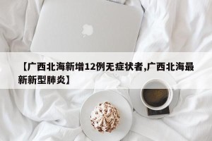 【广西北海新增12例无症状者,广西北海最新新型肺炎】
