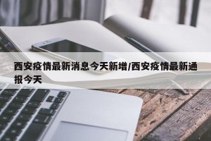 西安疫情最新消息今天新增/西安疫情最新通报今天