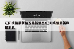 辽阳疫情最新情况最新消息/辽阳疫情最新数据消息