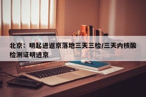 北京：明起进返京落地三天三检/三天内核酸检测证明进京