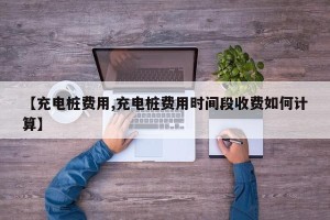 【充电桩费用,充电桩费用时间段收费如何计算】