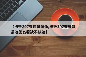 【标致307变速箱漏油,标致307变速箱漏油怎么看缺不缺油】