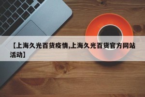 【上海久光百货疫情,上海久光百货官方网站活动】