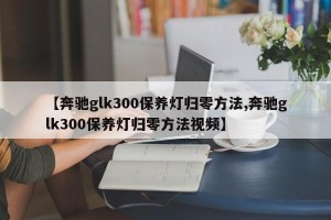 【奔驰glk300保养灯归零方法,奔驰glk300保养灯归零方法视频】